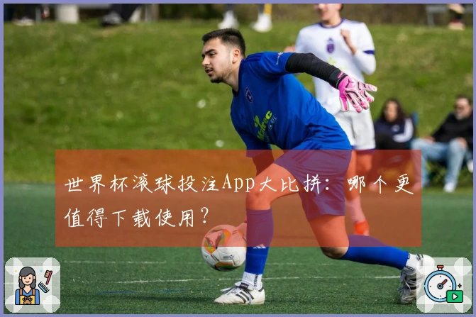 世界杯滚球投注App大比拼：哪个更值得下载使用？